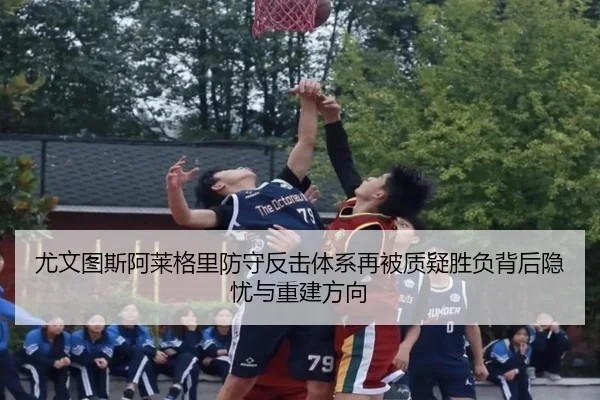 尤文图斯阿莱格里防守反击体系再被质疑胜负背后隐忧与重建方向