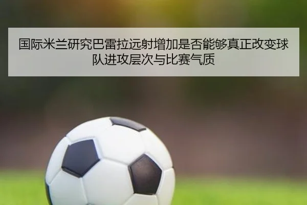 国际米兰研究巴雷拉远射增加是否能够真正改变球队进攻层次与比赛气质（pg）