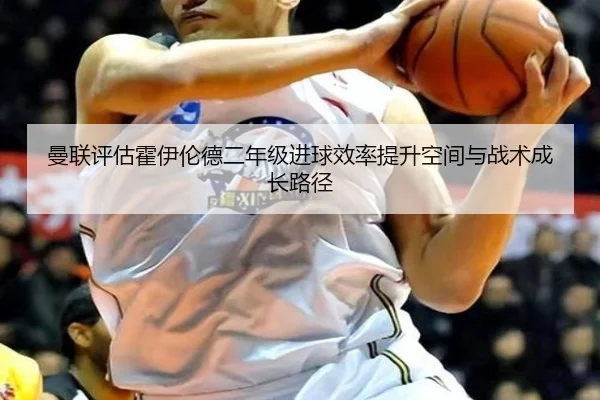 曼联评估霍伊伦德二年级进球效率提升空间与战术成长路径（pg）