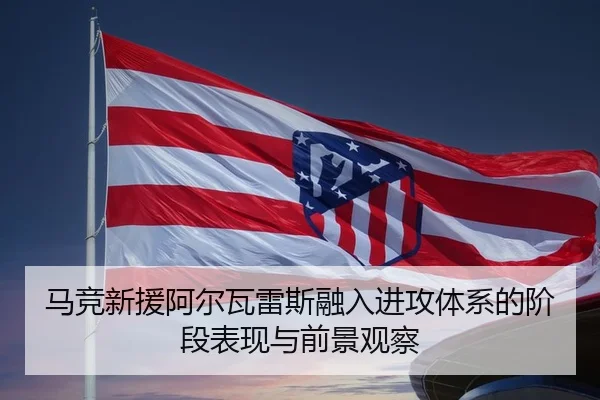 马竞新援阿尔瓦雷斯融入进攻体系的阶段表现与前景观察（pg）